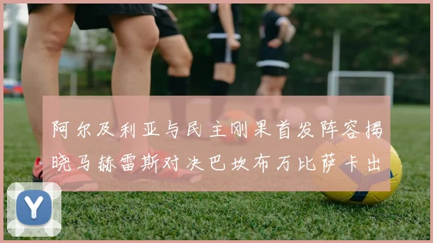 阿尔及利亚与民主刚果首发阵容揭晓马赫雷斯对决巴坎布万比萨卡出战