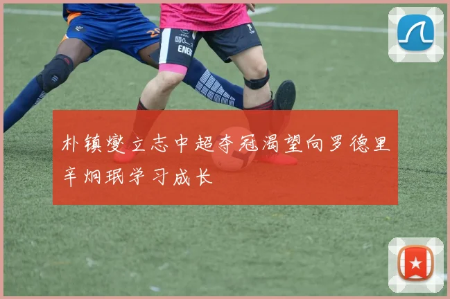 朴镇燮立志中超夺冠渴望向罗德里辛炯珉学习成长