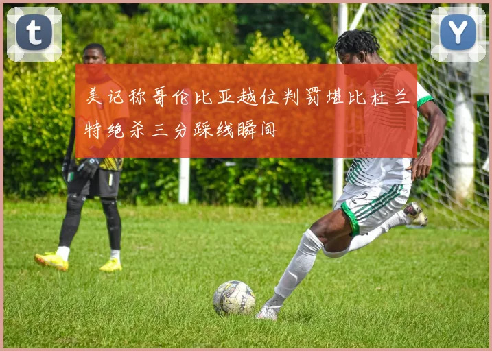 美记称哥伦比亚越位判罚堪比杜兰特绝杀三分踩线瞬间