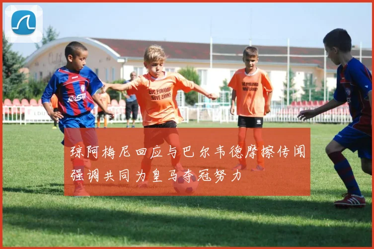 琼阿梅尼回应与巴尔韦德摩擦传闻强调共同为皇马夺冠努力