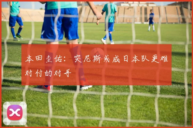 本田圭佑：突尼斯或成日本队更难对付的对手