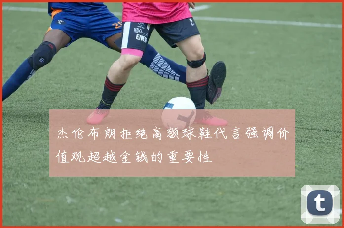 杰伦布朗拒绝高额球鞋代言强调价值观超越金钱的重要性