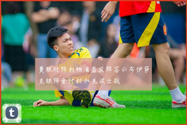 曼联对阵利物浦首发阵容公布伊萨克缺阵舍什科加克波出战