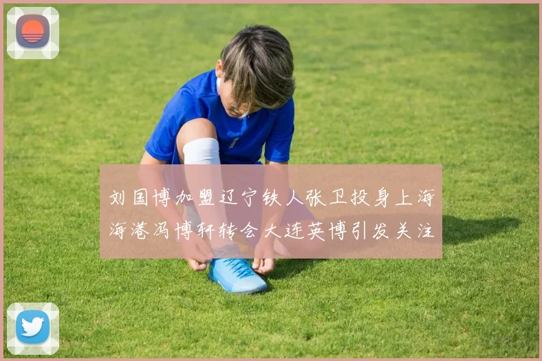 刘国博加盟辽宁铁人张卫投身上海海港冯博轩转会大连英博引发关注