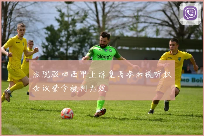 法院驳回西甲上诉皇马参加视听权会议禁令被判无效