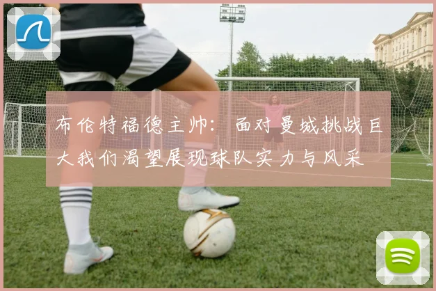 布伦特福德主帅：面对曼城挑战巨大我们渴望展现球队实力与风采