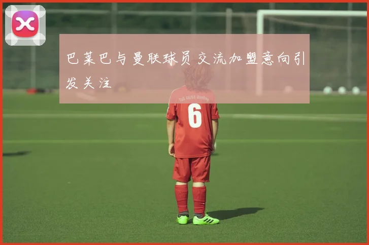 巴莱巴与曼联球员交流加盟意向引发关注