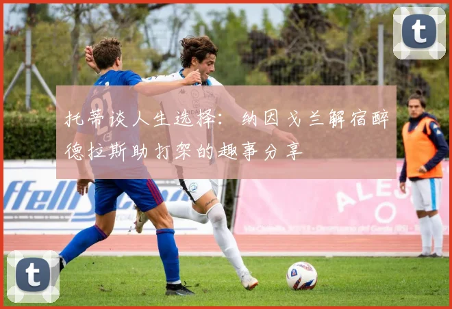 托蒂谈人生选择：纳因戈兰解宿醉德拉斯助打架的趣事分享