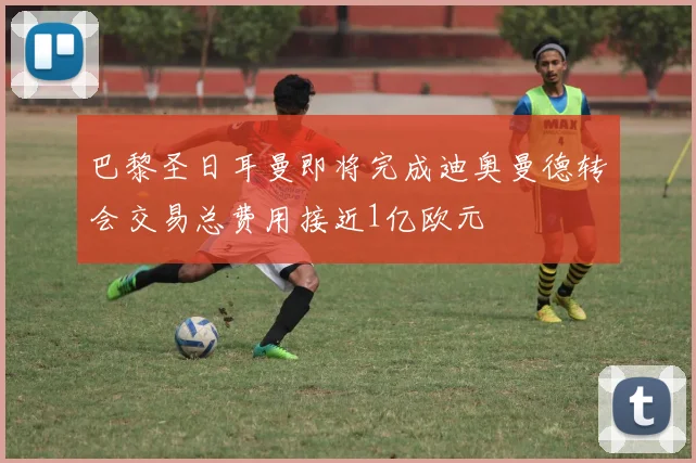 巴黎圣日耳曼即将完成迪奥曼德转会交易总费用接近1亿欧元