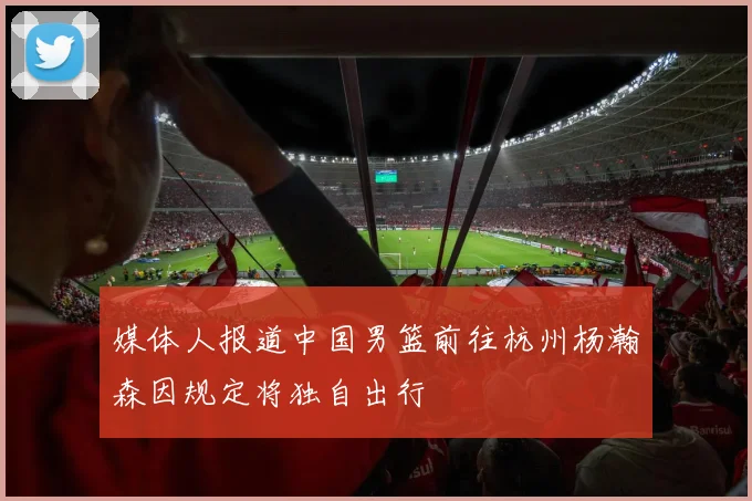 媒体人报道中国男篮前往杭州杨瀚森因规定将独自出行