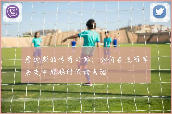 詹姆斯的传奇之路：如何在总冠军历史中超越时间的考验