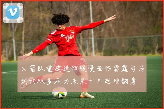 火箭队重建进程缓慢面临雷霆与马刺的双重压力未来十年恐难翻身
