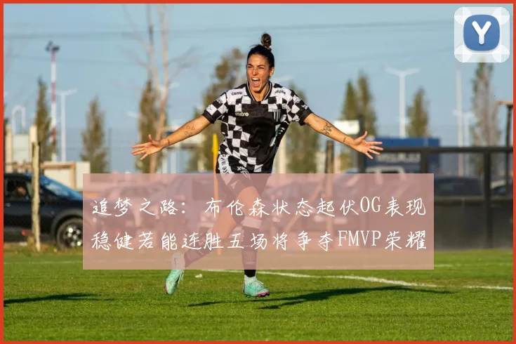 追梦之路：布伦森状态起伏OG表现稳健若能连胜五场将争夺FMVP荣耀