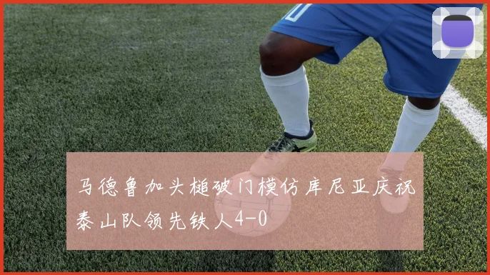 马德鲁加头槌破门模仿库尼亚庆祝泰山队领先铁人4-0