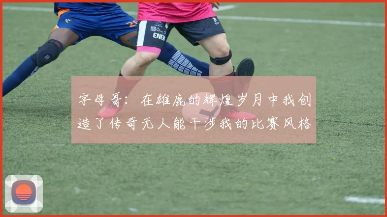 字母哥：在雄鹿的辉煌岁月中我创造了传奇无人能干涉我的比赛风格