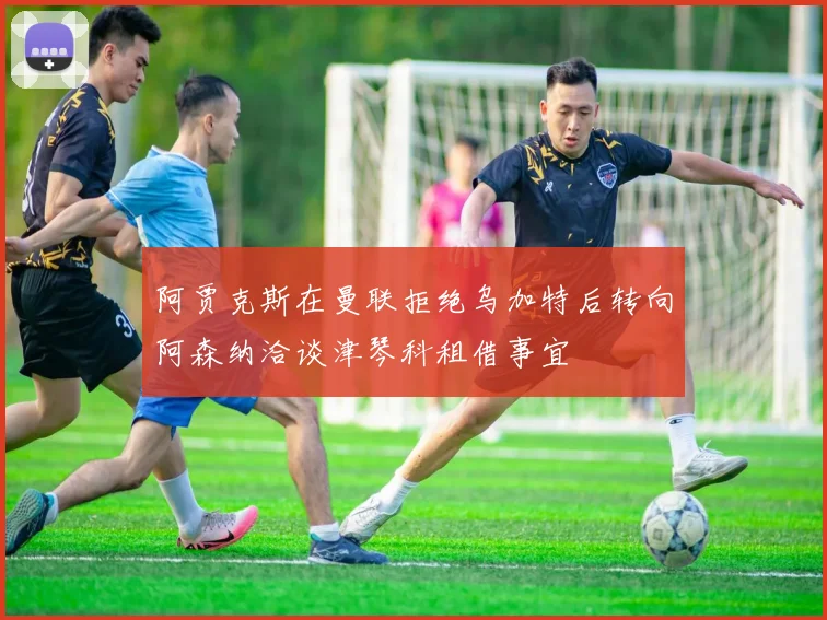 阿贾克斯在曼联拒绝乌加特后转向阿森纳洽谈津琴科租借事宜